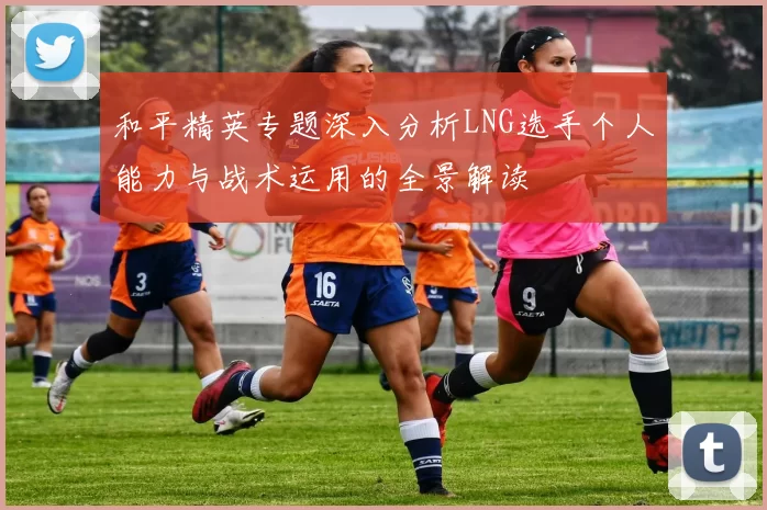 和平精英专题深入分析LNG选手个人能力与战术运用的全景解读