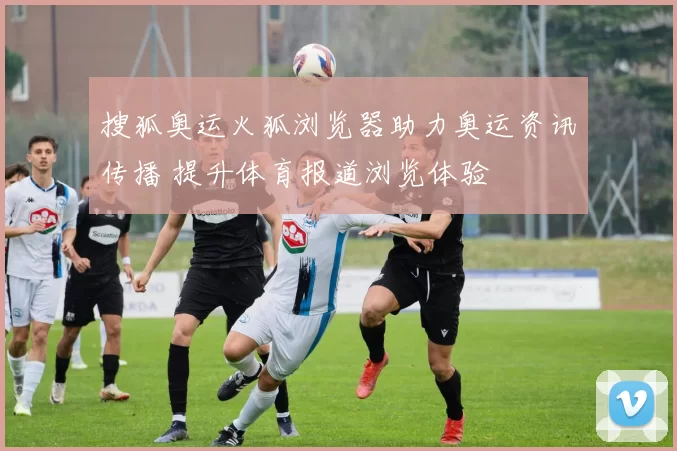 搜狐奥运火狐浏览器助力奥运资讯传播 提升体育报道浏览体验