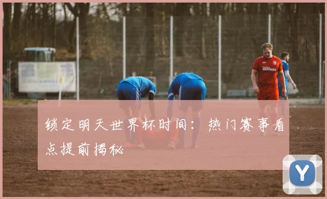 锁定明天世界杯时间:热门赛事看点提前揭秘