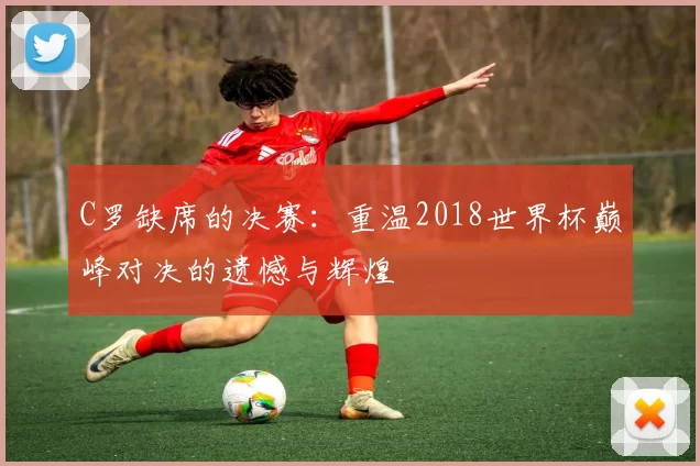 C罗缺席的决赛:重温2018世界杯巅峰对决的遗憾与辉煌