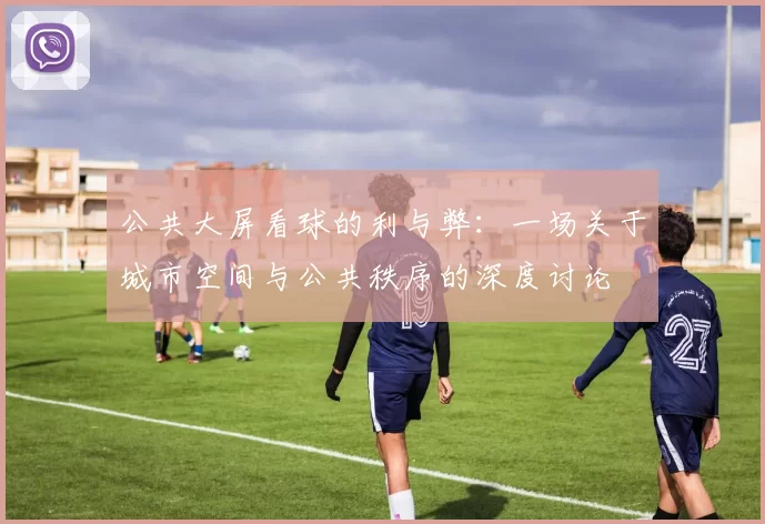 公共大屏看球的利与弊:一场关于城市空间与公共秩序的深度讨论