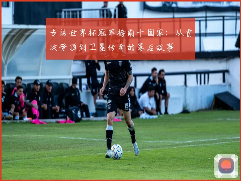 专访世界杯冠军榜前十国家:从首次登顶到卫冕传奇的幕后故事