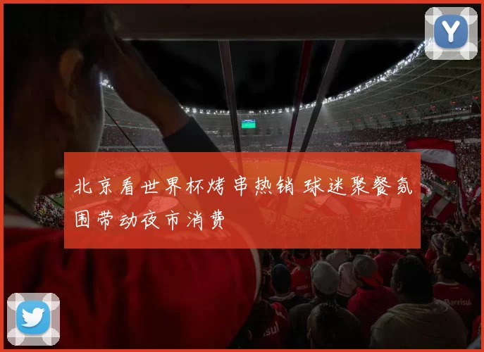 北京看世界杯烤串热销 球迷聚餐氛围带动夜市消费